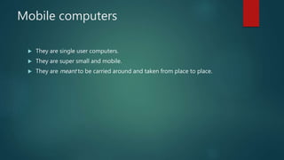 Mobile computers
 They are single user computers.
 They are super small and mobile.
 They are meant to be carried around and taken from place to place.
 