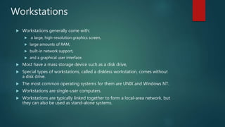 Workstations
 Workstations generally come with:
 a large, high-resolution graphics screen,
 large amounts of RAM,
 built-in network support,
 and a graphical user interface.
 Most have a mass storage device such as a disk drive,
 Special types of workstations, called a diskless workstation, comes without
a disk drive.
 The most common operating systems for them are UNIX and Windows NT.
 Workstations are single-user computers.
 Workstations are typically linked together to form a local-area network, but
they can also be used as stand-alone systems.
 