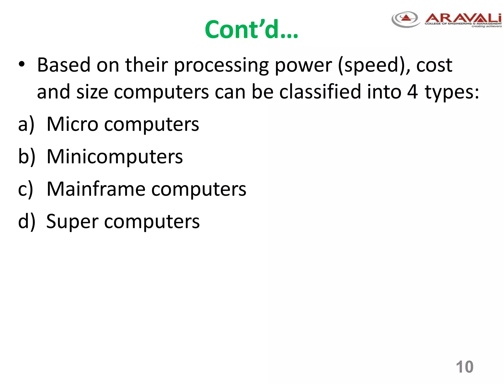 10
Cont’d…
• Based on their processing power (speed), cost
and size computers can be classified into 4 types:
a) Micro computers
b) Minicomputers
c) Mainframe computers
d) Super computers
 