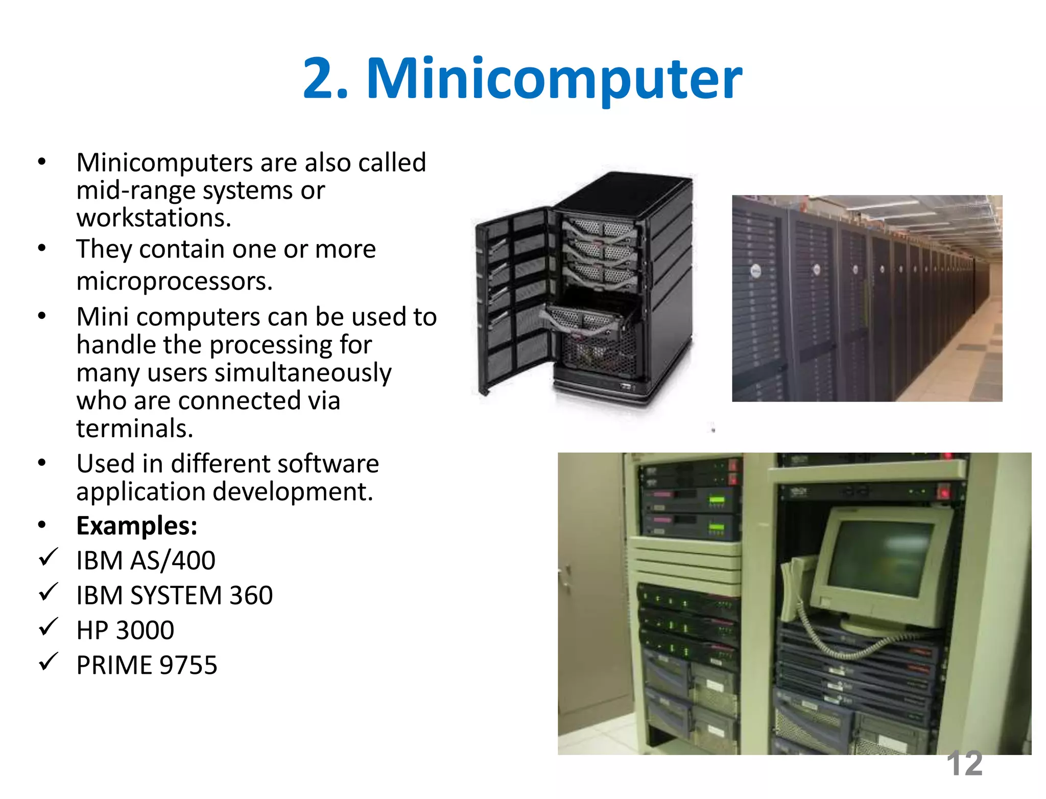 2. Minicomputer
• Minicomputers are also called
mid-range systems or
workstations.
• They contain one or more
microprocessors.
• Mini computers can be used to
handle the processing for
many users simultaneously
who are connected via
terminals.
• Used in different software
application development.
• Examples:
 IBM AS/400
 IBM SYSTEM 360
 HP 3000
 PRIME 9755
12
 