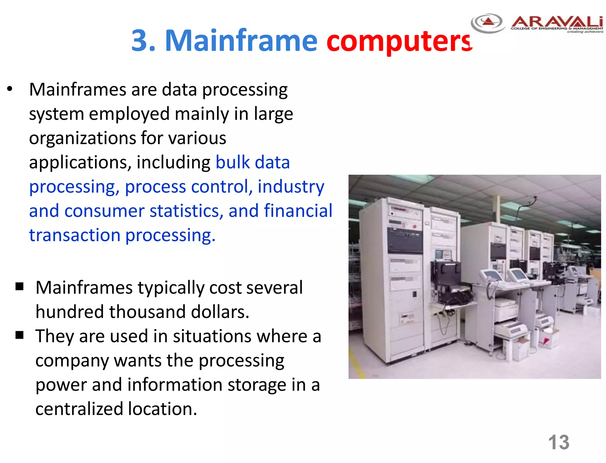 3. Mainframe computers
• Mainframes are data processing
system employed mainly in large
organizations for various
applications, including bulk data
processing, process control, industry
and consumer statistics, and financial
transaction processing.
 Mainframes typically cost several
hundred thousand dollars.
 They are used in situations where a
company wants the processing
power and information storage in a
centralized location.
13
 