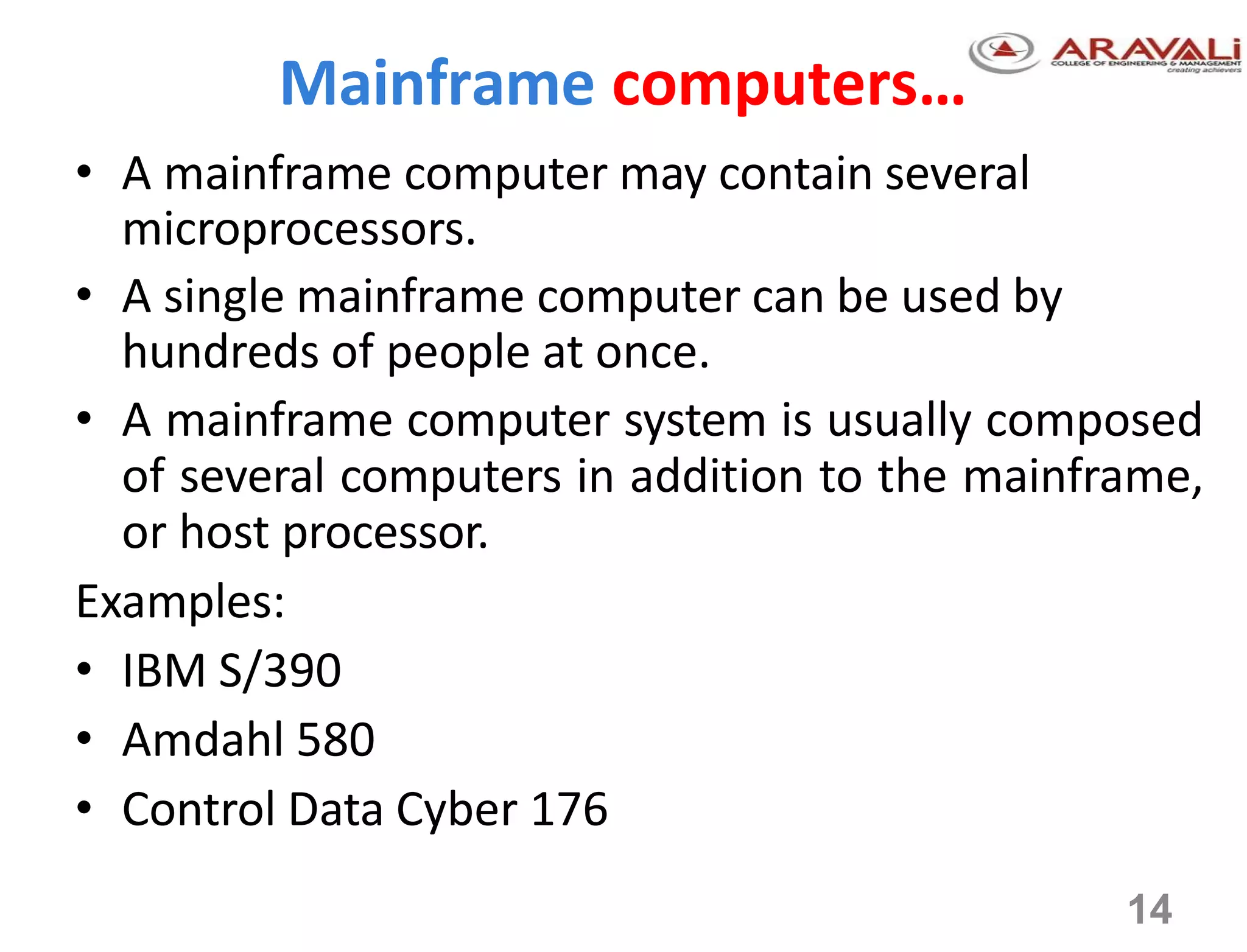 14
Mainframe computers…
• A mainframe computer may contain several
microprocessors.
• A single mainframe computer can be used by
hundreds of people at once.
• A mainframe computer system is usually composed
of several computers in addition to the mainframe,
or host processor.
Examples:
• IBM S/390
• Amdahl 580
• Control Data Cyber 176
 