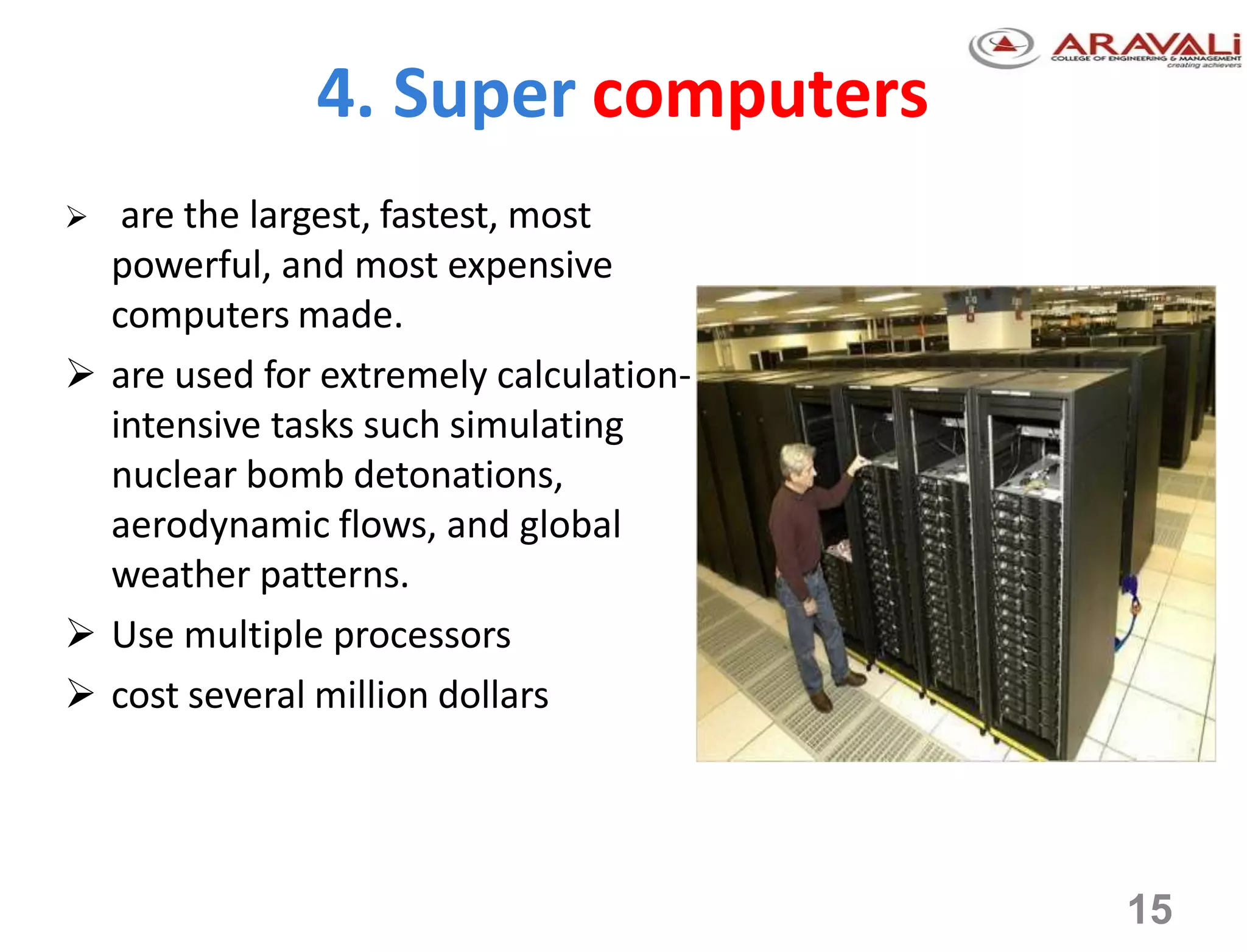 4. Super computers
 are the largest, fastest, most
powerful, and most expensive
computers made.
 are used for extremely calculation-
intensive tasks such simulating
nuclear bomb detonations,
aerodynamic flows, and global
weather patterns.
 Use multiple processors
 cost several million dollars
15
 