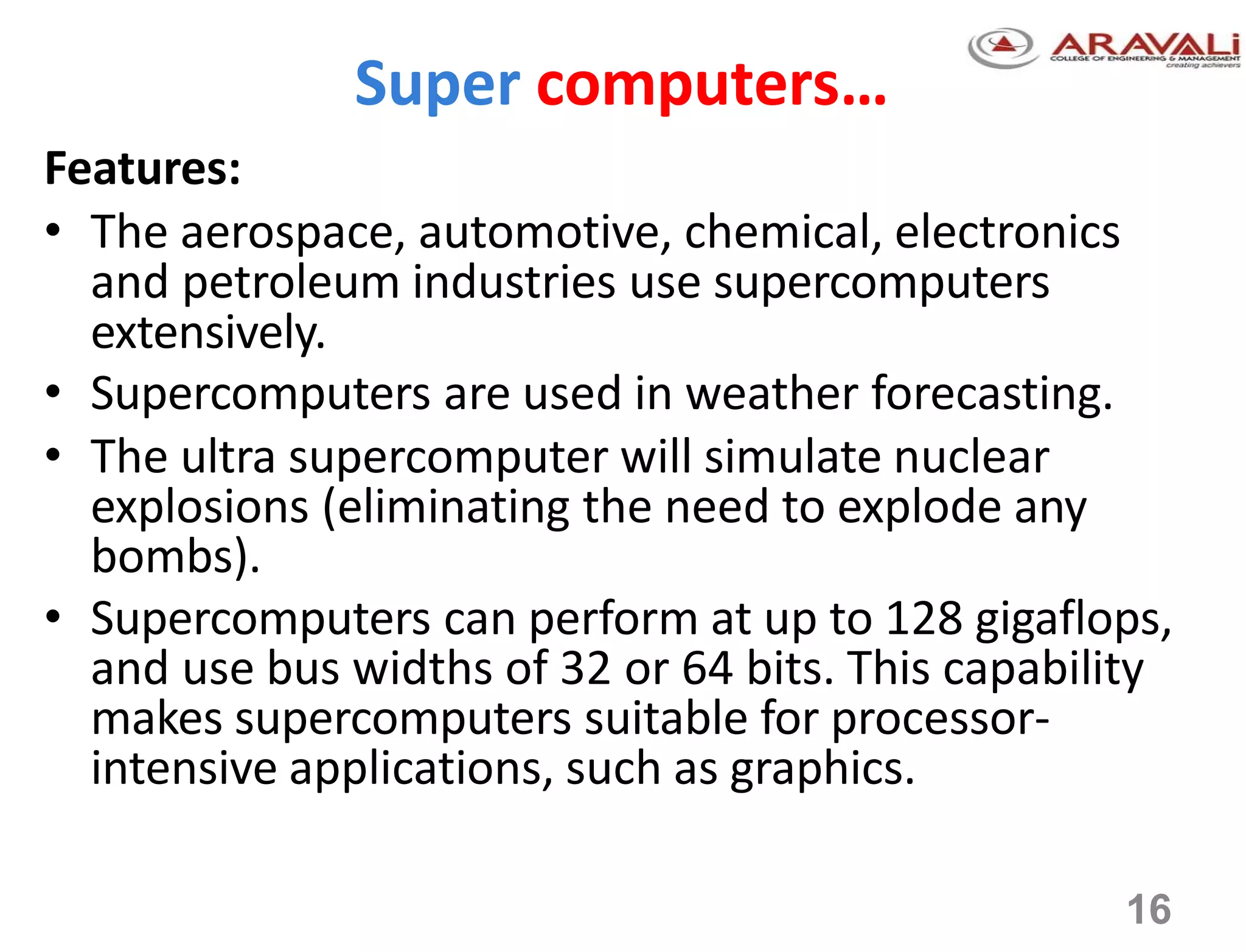 16
Super computers…
Features:
• The aerospace, automotive, chemical, electronics
and petroleum industries use supercomputers
extensively.
• Supercomputers are used in weather forecasting.
• The ultra supercomputer will simulate nuclear
explosions (eliminating the need to explode any
bombs).
• Supercomputers can perform at up to 128 gigaflops,
and use bus widths of 32 or 64 bits. This capability
makes supercomputers suitable for processor-
intensive applications, such as graphics.
 