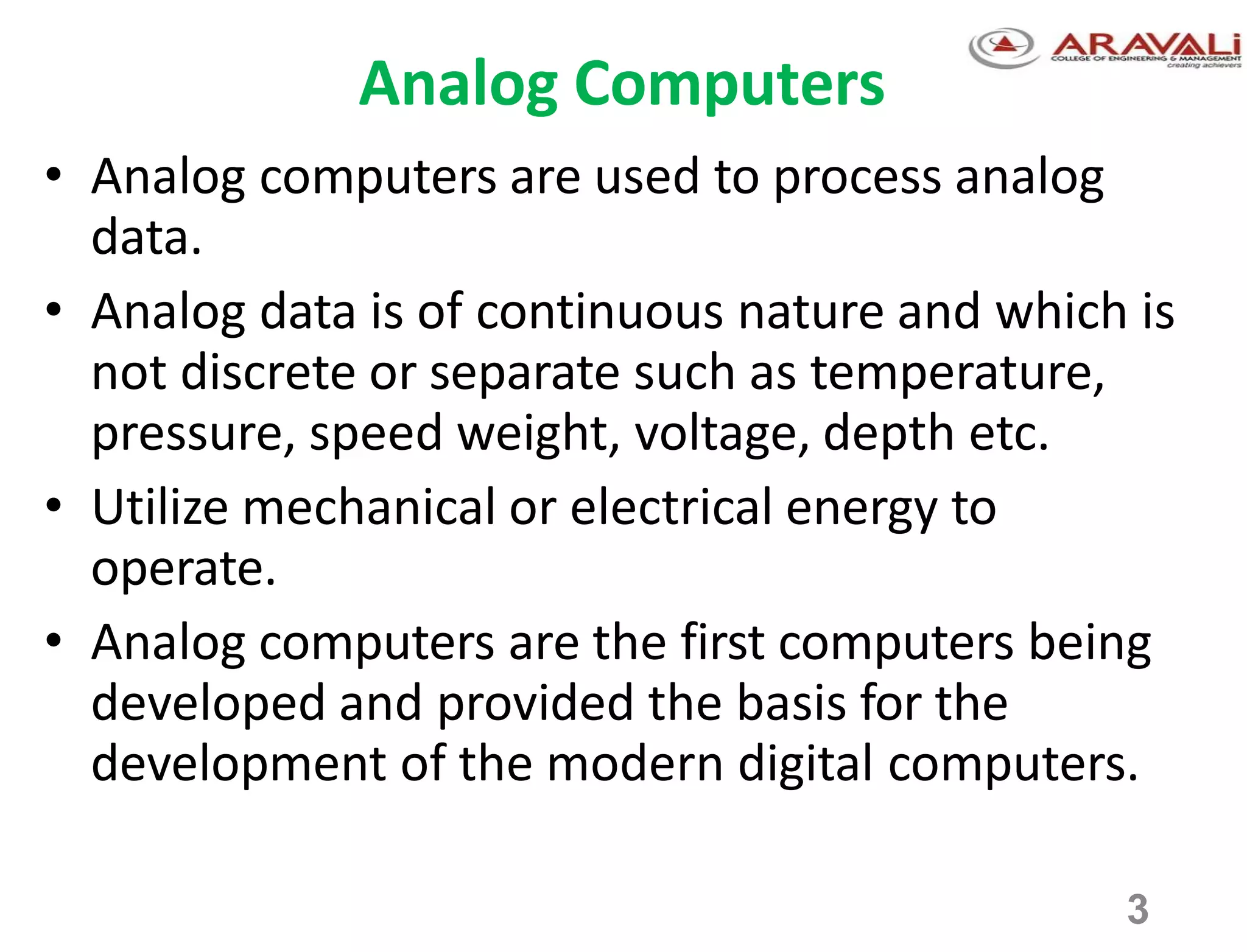 3
Analog Computers
• Analog computers are used to process analog
data.
• Analog data is of continuous nature and which is
not discrete or separate such as temperature,
pressure, speed weight, voltage, depth etc.
• Utilize mechanical or electrical energy to
operate.
• Analog computers are the first computers being
developed and provided the basis for the
development of the modern digital computers.
 