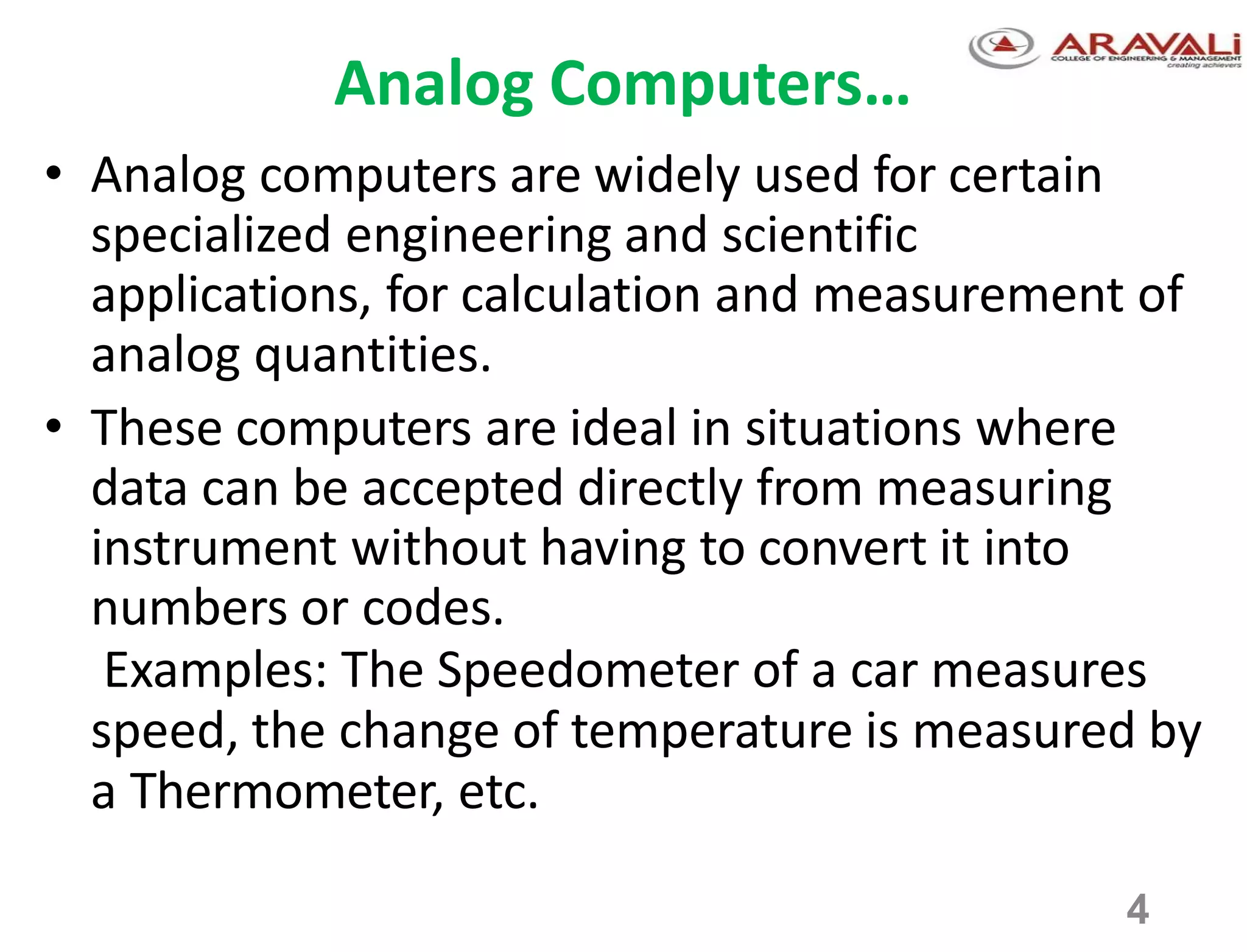 4
Analog Computers…
• Analog computers are widely used for certain
specialized engineering and scientific
applications, for calculation and measurement of
analog quantities.
• These computers are ideal in situations where
data can be accepted directly from measuring
instrument without having to convert it into
numbers or codes.
Examples: The Speedometer of a car measures
speed, the change of temperature is measured by
a Thermometer, etc.
 