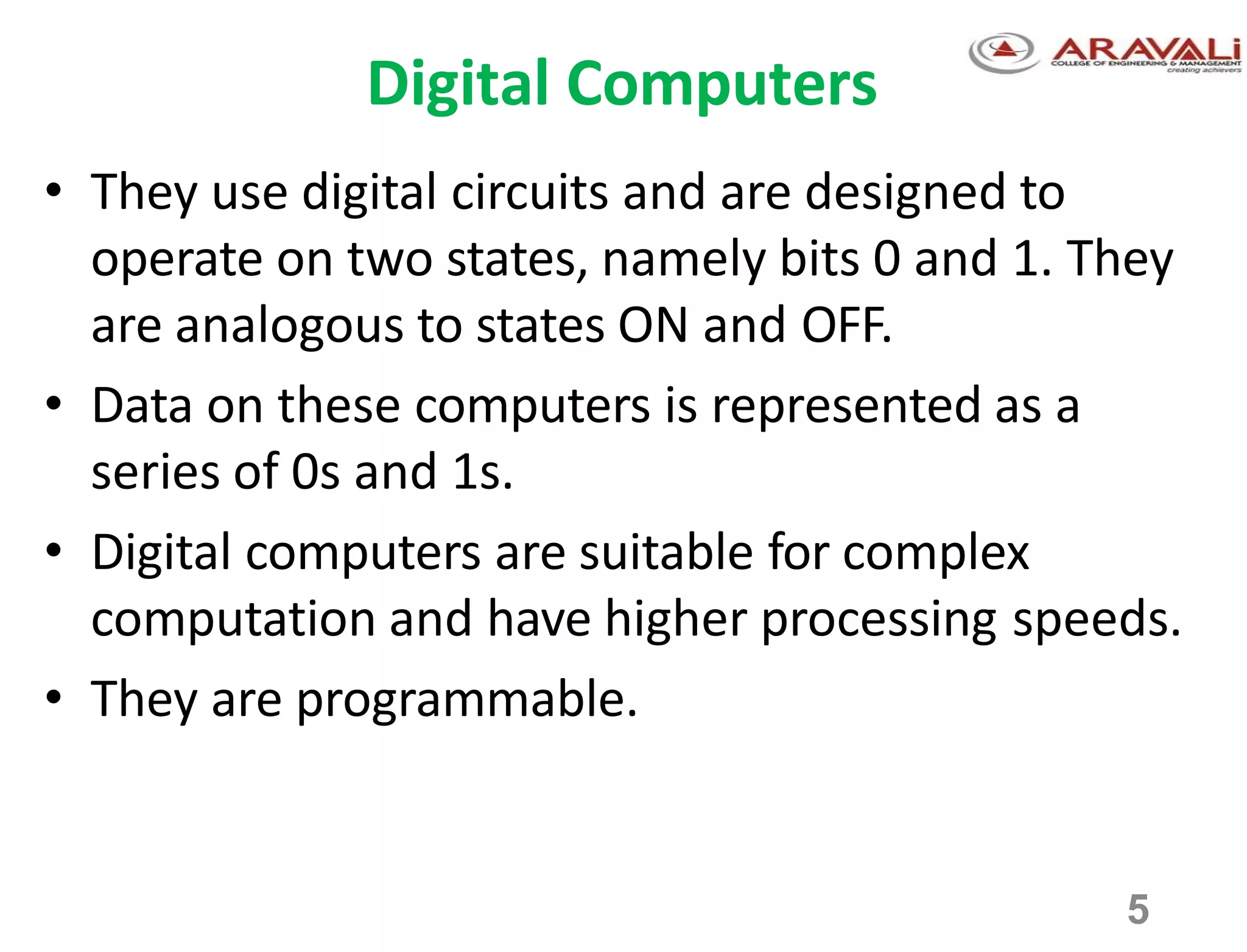 5
Digital Computers
• They use digital circuits and are designed to
operate on two states, namely bits 0 and 1. They
are analogous to states ON and OFF.
• Data on these computers is represented as a
series of 0s and 1s.
• Digital computers are suitable for complex
computation and have higher processing speeds.
• They are programmable.
 