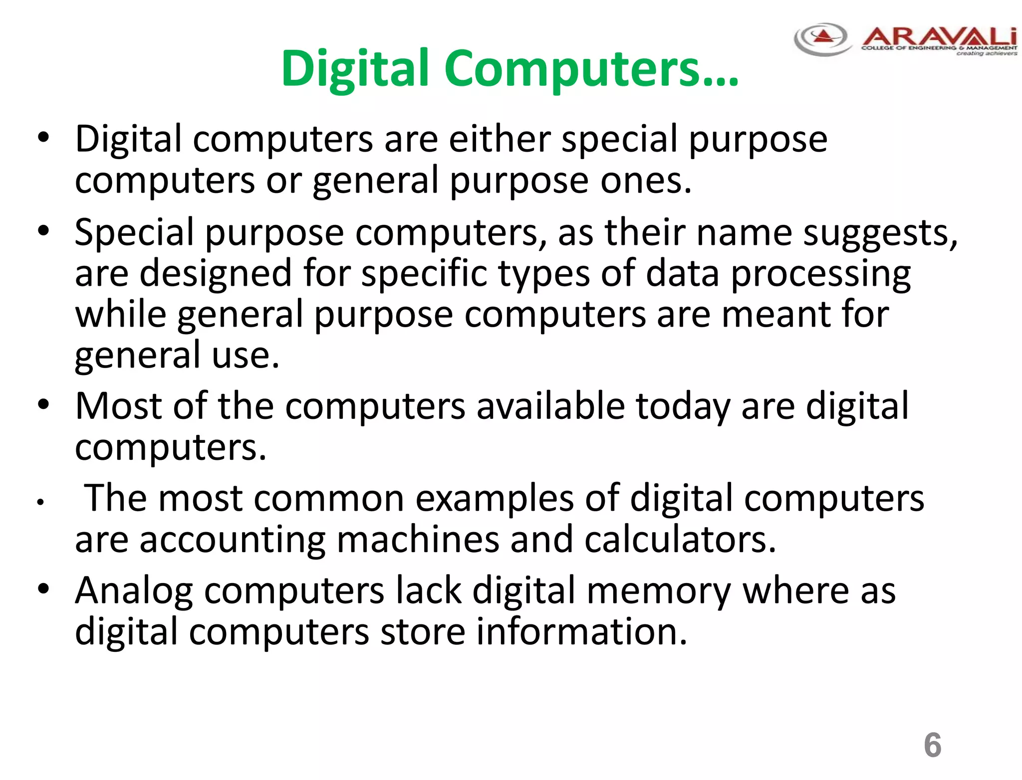 6
Digital Computers…
• Digital computers are either special purpose
computers or general purpose ones.
• Special purpose computers, as their name suggests,
are designed for specific types of data processing
while general purpose computers are meant for
general use.
• Most of the computers available today are digital
computers.
• The most common examples of digital computers
are accounting machines and calculators.
• Analog computers lack digital memory where as
digital computers store information.
 