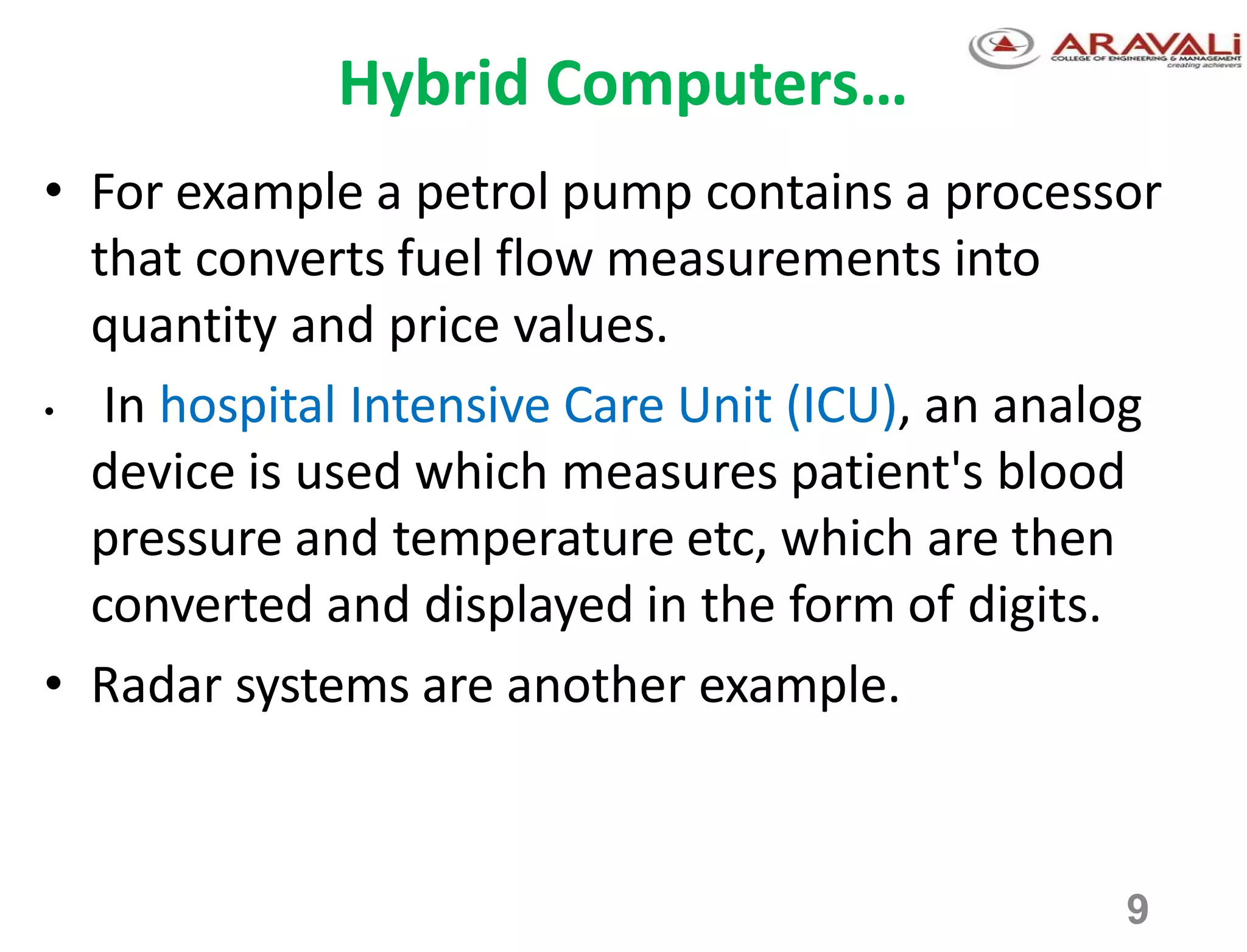 9
Hybrid Computers…
• For example a petrol pump contains a processor
that converts fuel flow measurements into
quantity and price values.
• In hospital Intensive Care Unit (ICU), an analog
device is used which measures patient's blood
pressure and temperature etc, which are then
converted and displayed in the form of digits.
• Radar systems are another example.
 