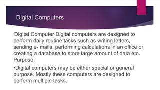 Digital Computers
Digital Computer Digital computers are designed to
perform daily routine tasks such as writing letters,
sending e- mails, performing calculations in an office or
creating a database to store large amount of data etc.
Purpose
•Digital computers may be either special or general
purpose. Mostly these computers are designed to
perform multiple tasks.
 