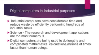 Digital computers in Industrial purposes
 Industrial computers save considerable time and
reduce waste by efficiently performing hundreds of
industrial tasks.
 Science - The research and development applications
are the most numerous.
 Digital computers are being used to do lengthy and
complicated mathematical calculations millions of times
faster than human beings.
 