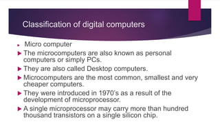 Classification of digital computers
 Micro computer
 The microcomputers are also known as personal
computers or simply PCs.
 They are also called Desktop computers.
 Microcomputers are the most common, smallest and very
cheaper computers.
 They were introduced in 1970’s as a result of the
development of microprocessor.
 A single microprocessor may carry more than hundred
thousand transistors on a single silicon chip.
 