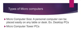 Types of Micro computers
 Micro Computer Size: A personal computer can be
placed easily on any table or desk. Ex. Desktop PCs
 Micro Computer Tower PCs
 