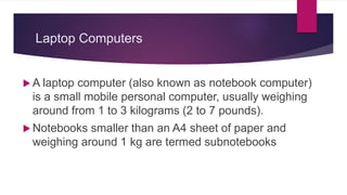 Laptop Computers
 A laptop computer (also known as notebook computer)
is a small mobile personal computer, usually weighing
around from 1 to 3 kilograms (2 to 7 pounds).
 Notebooks smaller than an A4 sheet of paper and
weighing around 1 kg are termed subnotebooks
 