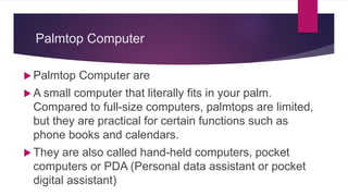 Palmtop Computer
 Palmtop Computer are
 A small computer that literally fits in your palm.
Compared to full-size computers, palmtops are limited,
but they are practical for certain functions such as
phone books and calendars.
 They are also called hand-held computers, pocket
computers or PDA (Personal data assistant or pocket
digital assistant)
 