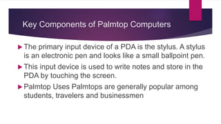 Key Components of Palmtop Computers
 The primary input device of a PDA is the stylus. A stylus
is an electronic pen and looks like a small ballpoint pen.
 This input device is used to write notes and store in the
PDA by touching the screen.
 Palmtop Uses Palmtops are generally popular among
students, travelers and businessmen
 