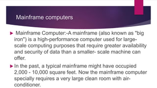 Mainframe computers
 Mainframe Computer:-A mainframe (also known as "big
iron") is a high-performance computer used for large-
scale computing purposes that require greater availability
and security of data than a smaller- scale machine can
offer.
 In the past, a typical mainframe might have occupied
2,000 - 10,000 square feet. Now the mainframe computer
specially requires a very large clean room with air-
conditioner.
 