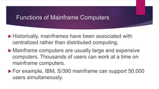 Functions of Mainframe Computers
 Historically, mainframes have been associated with
centralized rather than distributed computing.
 Mainframe computers are usually large and expensive
computers. Thousands of users can work at a time on
mainframe computers.
 For example, IBM, S/390 mainframe can support 50,000
users simultaneously.
 