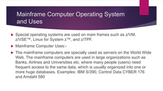 Mainframe Computer Operating System
and Uses
 Special operating systems are used on main frames such as z/VM,
z/VSE™, Linux for System z™, and z/TPF.
 Mainframe Computer Uses:-
 The mainframe computers are specially used as servers on the World Wide
Web. The mainframe computers are used in large organizations such as
Banks, Airlines and Universities etc. where many people (users) need
frequent access to the same data, which is usually organized into one or
more huge databases. Examples: IBM S/390, Control Data CYBER 176
and Amdahl 580
 