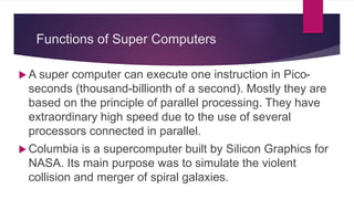 Functions of Super Computers
 A super computer can execute one instruction in Pico-
seconds (thousand-billionth of a second). Mostly they are
based on the principle of parallel processing. They have
extraordinary high speed due to the use of several
processors connected in parallel.
 Columbia is a supercomputer built by Silicon Graphics for
NASA. Its main purpose was to simulate the violent
collision and merger of spiral galaxies.
 