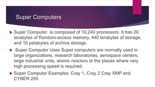 Super Computers
 Super Computer is composed of 10,240 processors. It has 20
terabytes of Random-access memory, 440 terabytes of storage,
and 10 petabytes of archive storage.
 Super Computer Uses Super computers are normally used in
large organizations, research laboratories, aerospace centers,
large industrial units, atomic reactors or the places where very
high processing speed is required.
 Super Computer Examples: Cray 1, Cray 2 Cray XMP and
CYBER 205
 