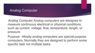 Analog Computer
Analog Computer Analog computers are designed to
measure continuous electrical or physical conditions,
such as current, voltage, flow, temperature, length, or
pressure.
Purpose: -Mostly analog computers are special-purpose
computers. Normally they are designed to perform some
specific task not multiple tasks.
 