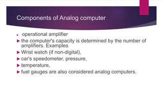 Components of Analog computer
 operational amplifier
 the computer's capacity is determined by the number of
amplifiers. Examples
 Wrist watch (if non-digital),
 car's speedometer, pressure,
 temperature,
 fuel gauges are also considered analog computers.
 