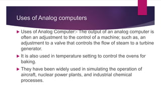 Uses of Analog computers
 Uses of Analog Computer:- The output of an analog computer is
often an adjustment to the control of a machine; such as, an
adjustment to a valve that controls the flow of steam to a turbine
generator.
 It is also used in temperature setting to control the ovens for
baking.
 They have been widely used in simulating the operation of
aircraft, nuclear power plants, and industrial chemical
processes.
 