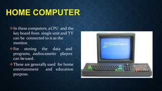 HOME COMPUTER
In these computers, aCPU and the
key board from single unit and TV
can be connected to it as the
monitor.
For storing the data and
programs, audiocassette players
can beused.
These are generally used for home
entertainment and education
purpose.
 