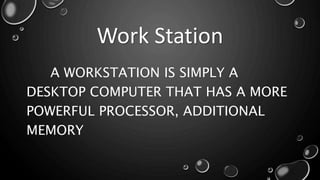 Work Station
A WORKSTATION IS SIMPLY A
DESKTOP COMPUTER THAT HAS A MORE
POWERFUL PROCESSOR, ADDITIONAL
MEMORY
 