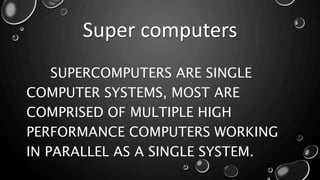 Super computers
SUPERCOMPUTERS ARE SINGLE
COMPUTER SYSTEMS, MOST ARE
COMPRISED OF MULTIPLE HIGH
PERFORMANCE COMPUTERS WORKING
IN PARALLEL AS A SINGLE SYSTEM.
 