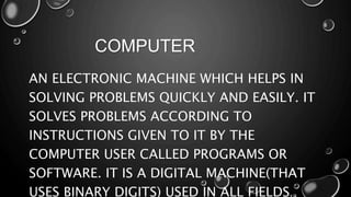COMPUTER
AN ELECTRONIC MACHINE WHICH HELPS IN
SOLVING PROBLEMS QUICKLY AND EASILY. IT
SOLVES PROBLEMS ACCORDING TO
INSTRUCTIONS GIVEN TO IT BY THE
COMPUTER USER CALLED PROGRAMS OR
SOFTWARE. IT IS A DIGITAL MACHINE(THAT
USES BINARY DIGITS) USED IN ALL FIELDS.
 