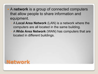    A network is a group of connected computers
    that allow people to share information and
    equipment.
    ◦ A Local Area Network (LAN) is a network where the
      computers are all located in the same building or
      buildings nearby.
    ◦ A Wide Area Network (WAN) has computers that are
      located in different buildings that are spread out from
      each other.




Network
 