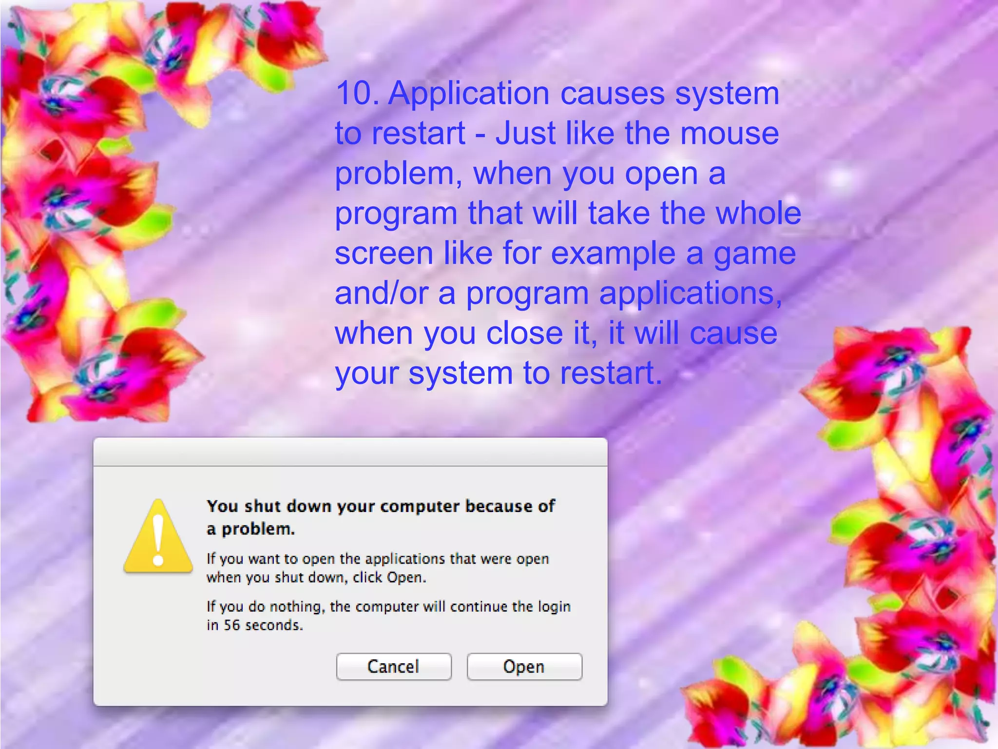 10. Application causes system
to restart - Just like the mouse
problem, when you open a
program that will take the whole
screen like for example a game
and/or a program applications,
when you close it, it will cause
your system to restart.
 