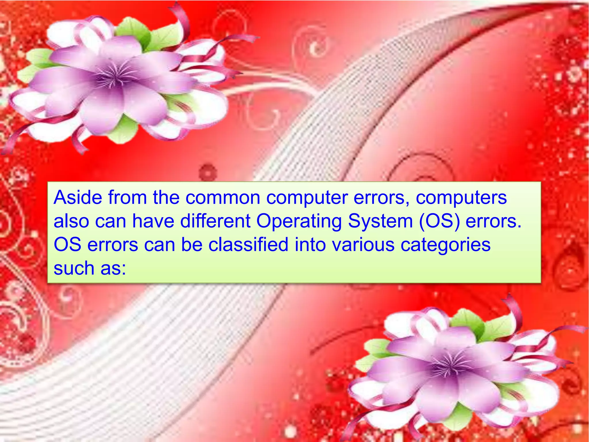 Aside from the common computer errors, computers
also can have different Operating System (OS) errors.
OS errors can be classified into various categories
such as:
 