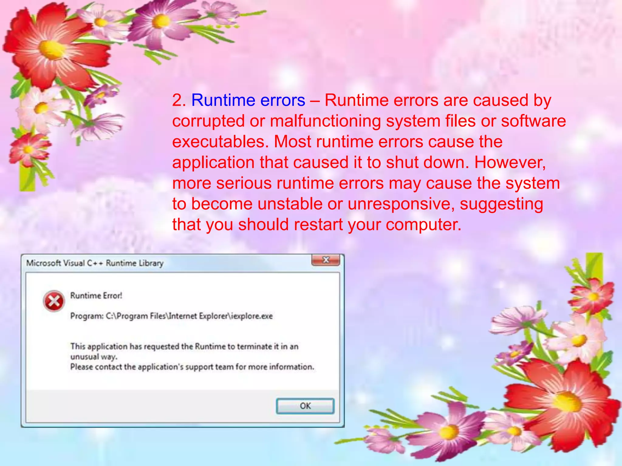 2. Runtime errors – Runtime errors are caused by
corrupted or malfunctioning system files or software
executables. Most runtime errors cause the
application that caused it to shut down. However,
more serious runtime errors may cause the system
to become unstable or unresponsive, suggesting
that you should restart your computer.
 