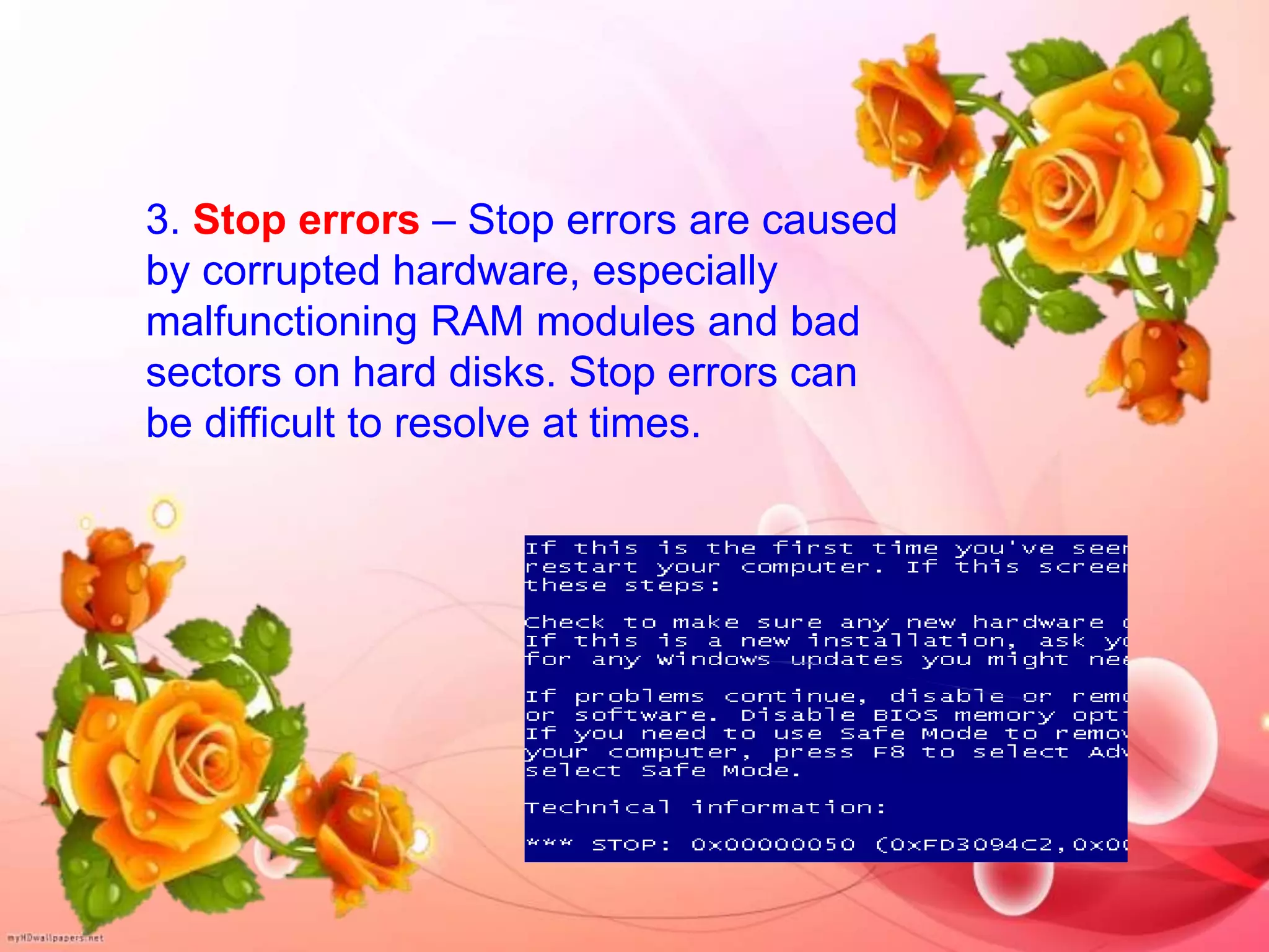 3. Stop errors – Stop errors are caused
by corrupted hardware, especially
malfunctioning RAM modules and bad
sectors on hard disks. Stop errors can
be difficult to resolve at times.
 