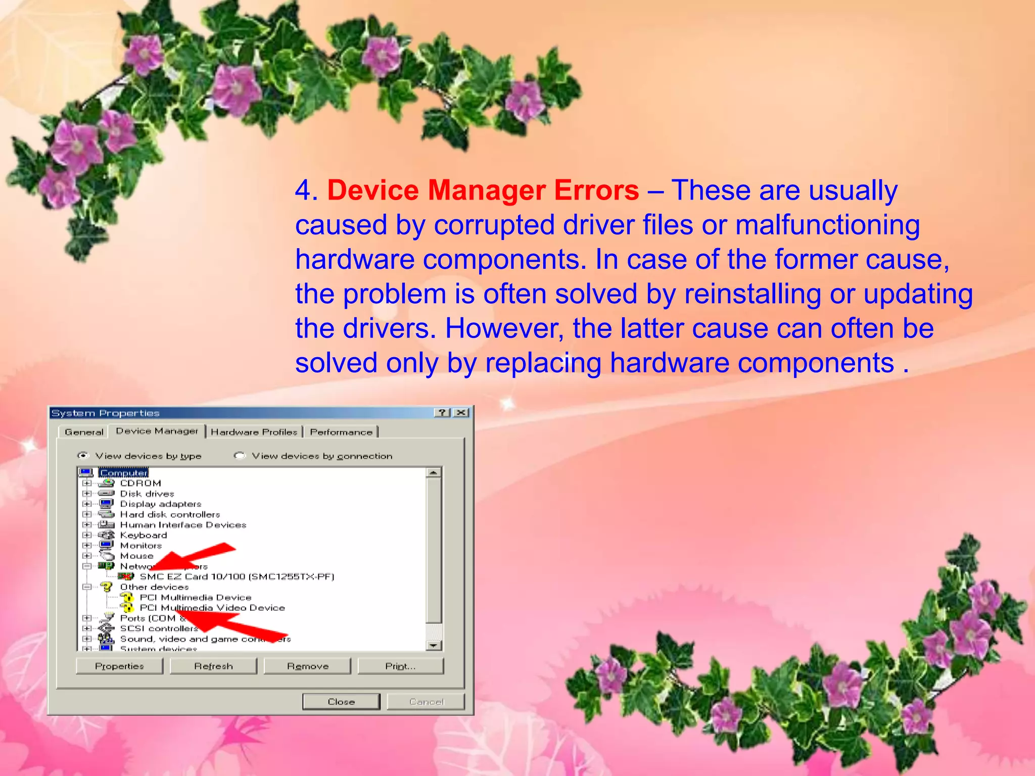 4. Device Manager Errors – These are usually
caused by corrupted driver files or malfunctioning
hardware components. In case of the former cause,
the problem is often solved by reinstalling or updating
the drivers. However, the latter cause can often be
solved only by replacing hardware components .
 