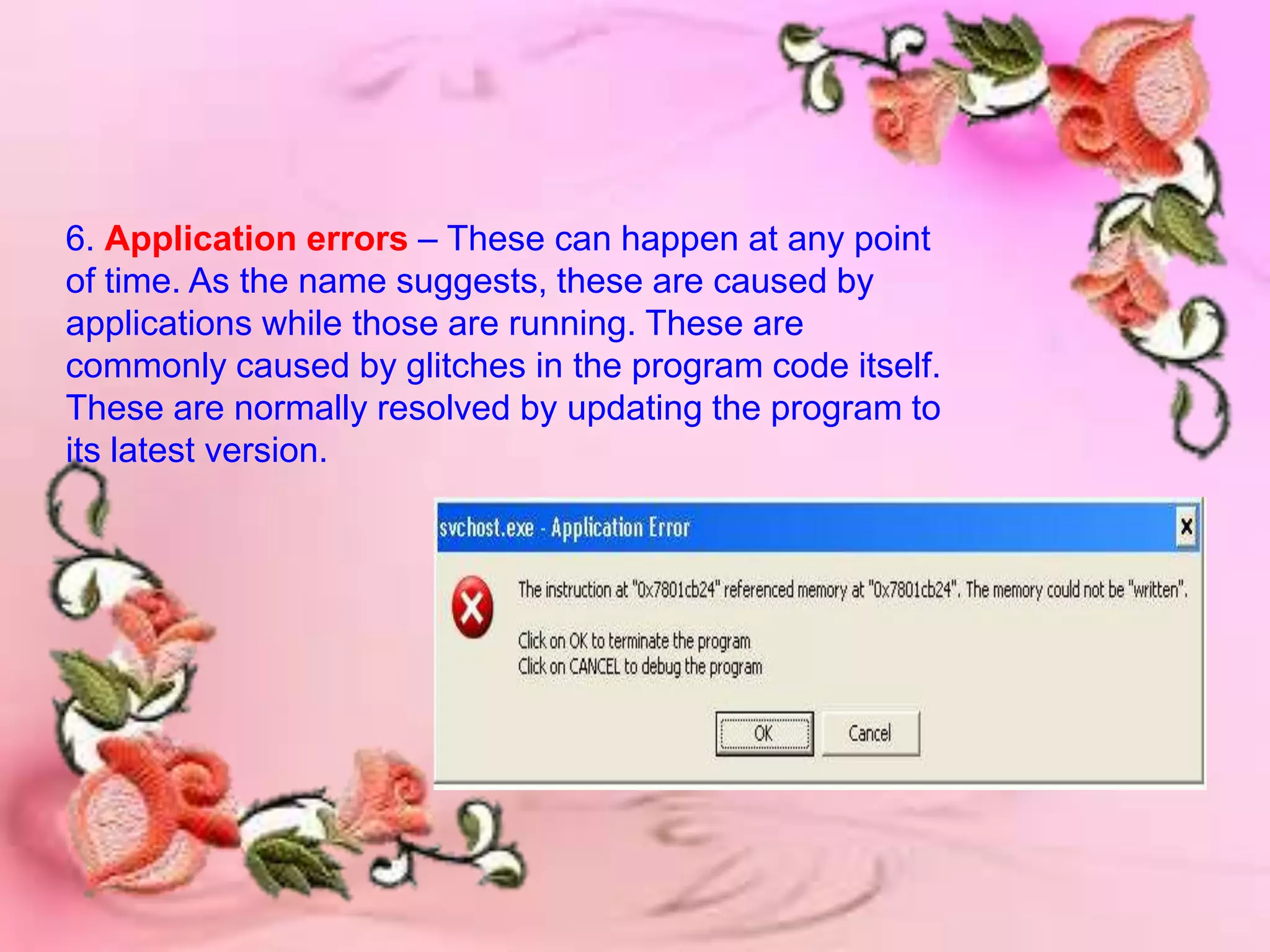 6. Application errors – These can happen at any point
of time. As the name suggests, these are caused by
applications while those are running. These are
commonly caused by glitches in the program code itself.
These are normally resolved by updating the program to
its latest version.
 