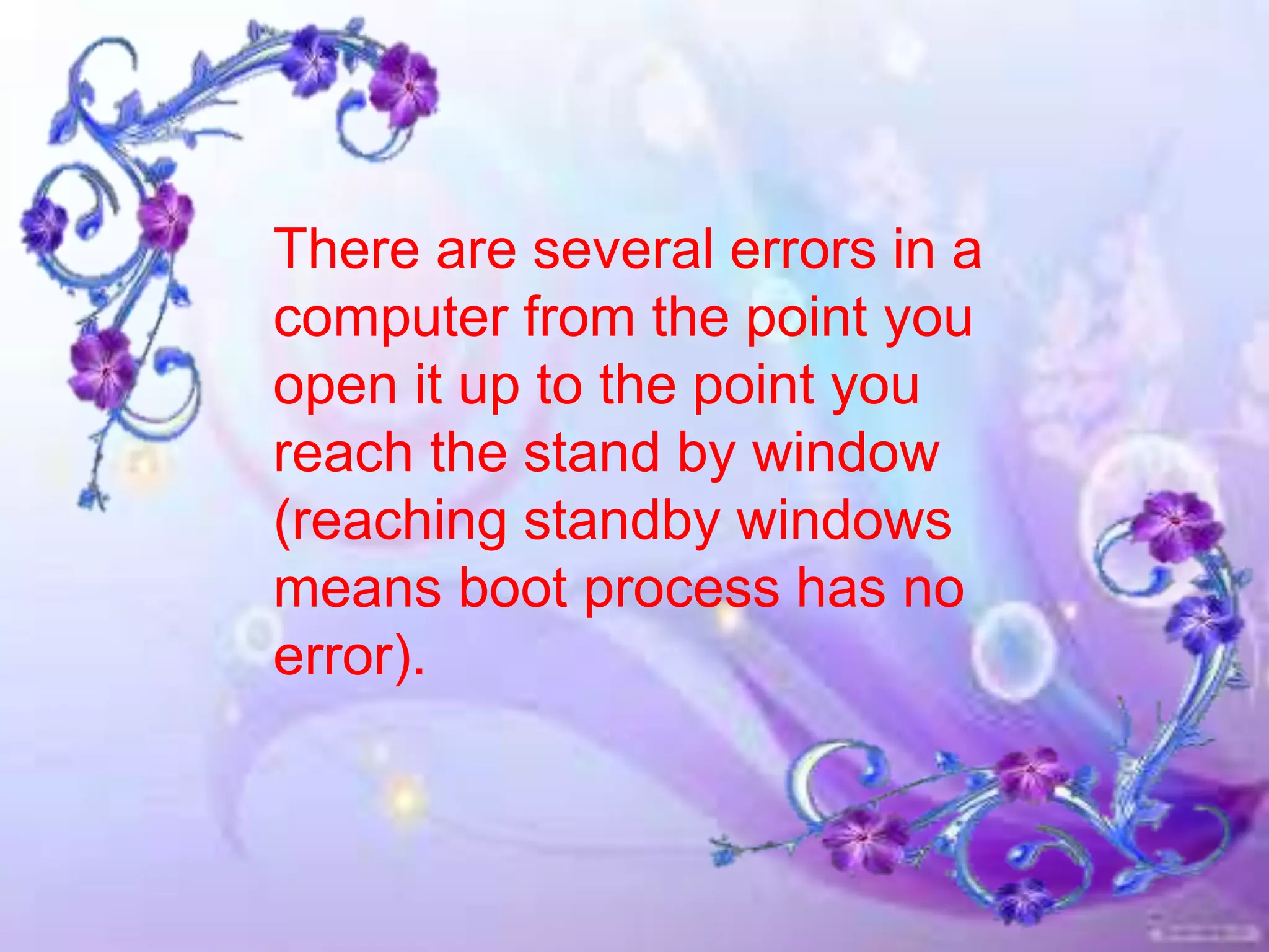 There are several errors in a
computer from the point you
open it up to the point you
reach the stand by window
(reaching standby windows
means boot process has no
error).
 