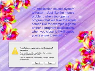 10. Application causes system
to restart - Just like the mouse
problem, when you open a
program that will take the whole
screen like for example a game
and/or a program applications,
when you close it, it will cause
your system to restart.
 
