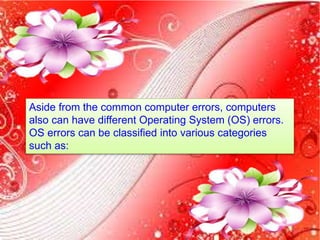 Aside from the common computer errors, computers
also can have different Operating System (OS) errors.
OS errors can be classified into various categories
such as:
 