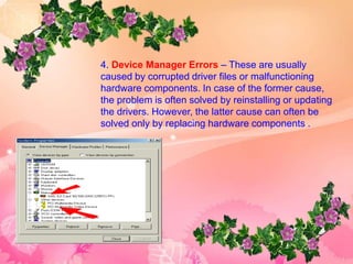 4. Device Manager Errors – These are usually
caused by corrupted driver files or malfunctioning
hardware components. In case of the former cause,
the problem is often solved by reinstalling or updating
the drivers. However, the latter cause can often be
solved only by replacing hardware components .
 