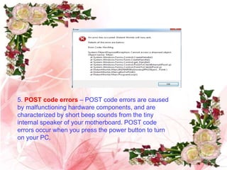 5. POST code errors – POST code errors are caused
by malfunctioning hardware components, and are
characterized by short beep sounds from the tiny
internal speaker of your motherboard. POST code
errors occur when you press the power button to turn
on your PC.
 