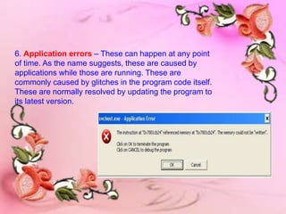 6. Application errors – These can happen at any point
of time. As the name suggests, these are caused by
applications while those are running. These are
commonly caused by glitches in the program code itself.
These are normally resolved by updating the program to
its latest version.
 