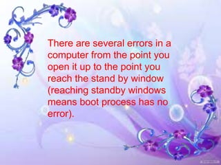 There are several errors in a
computer from the point you
open it up to the point you
reach the stand by window
(reaching standby windows
means boot process has no
error).
 