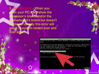 3. Doesn't Boot - When you
open your PC it will show the
processor’s brand and/or the
motherboard’s brand but doesn't
continue. Usually this error will
result to system restart over and
over again.
 