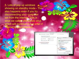 5. Lots of pop up windows
showing on standby mode - This
also happens even if you try
disconnecting your computer
set from the internet. This is
what we called aftershock virus
which will continue to run even if
internet is disconnected.
 