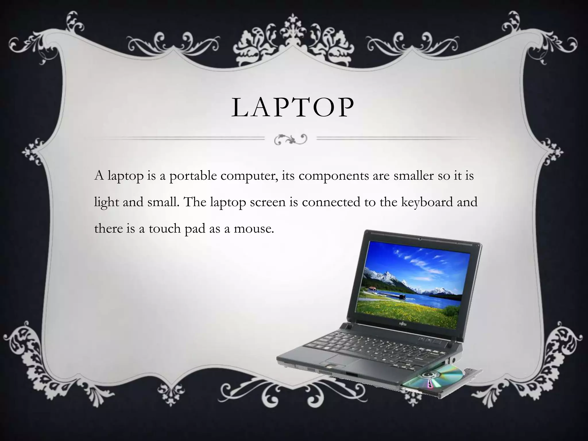 LAPTOP

A laptop is a portable computer, its components are smaller so it is
light and small. The laptop screen is connected to the keyboard and
there is a touch pad as a mouse.
 