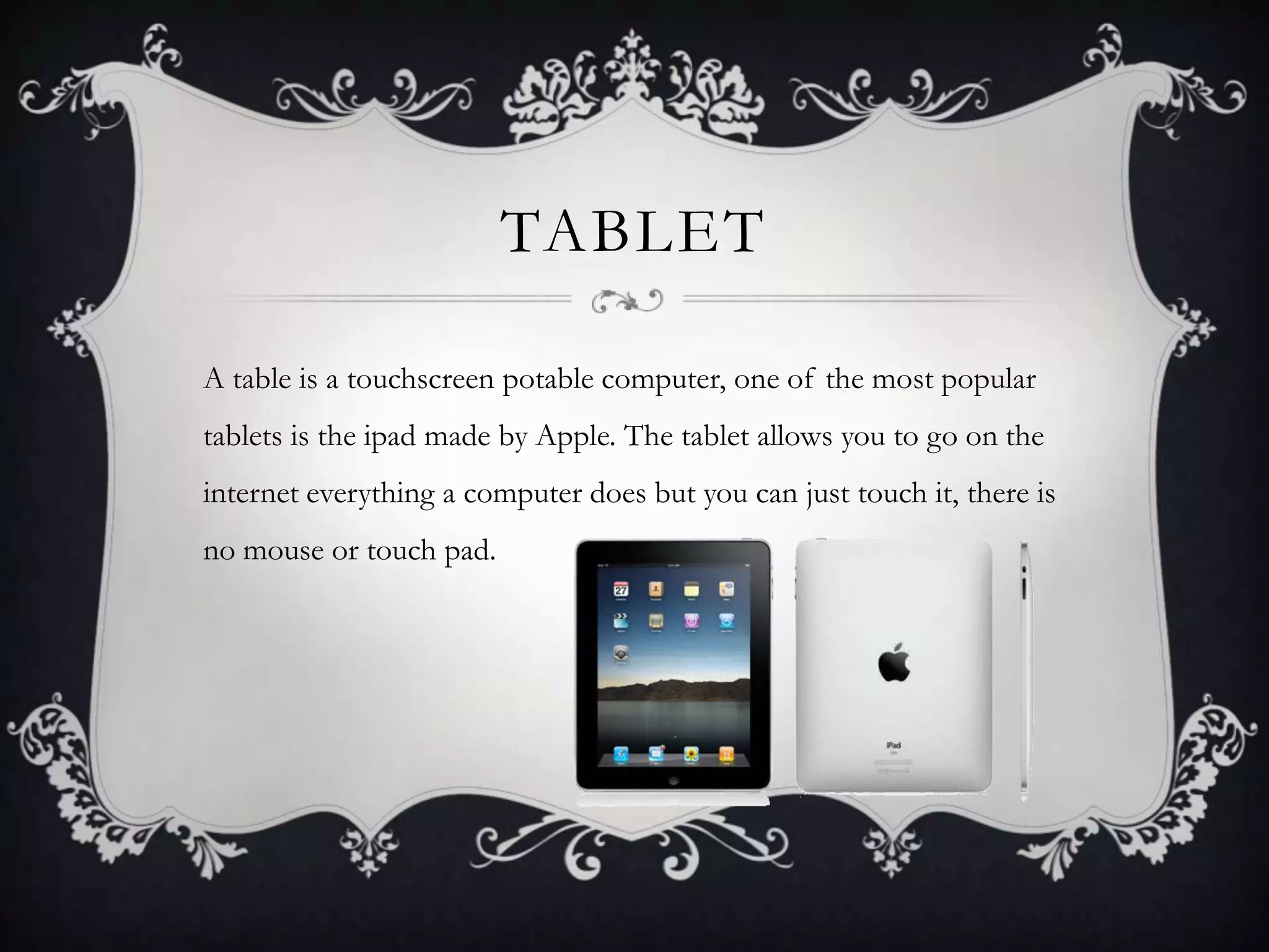 TABLET

A table is a touchscreen potable computer, one of the most popular
tablets is the ipad made by Apple. The tablet allows you to go on the
internet everything a computer does but you can just touch it, there is
no mouse or touch pad.
 